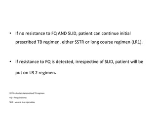 • If no resistance to FQ AND SLID, patient can continue initial
prescribed TB regimen, either SSTR or long course regimen (LR1).
• If resistance to FQ is detected, irrespective of SLID, patient will be
put on LR 2 regimen.
SSTR= shorter standardized TB regimen
FQ = Floquinolones
SLID : second line injectables
 