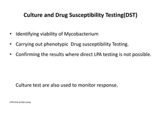 Culture and Drug Susceptibility Testing(DST)
• Identifying viability of Mycobacterium
• Carrying out phenotypic Drug susceptibility Testing.
• Confirming the results where direct LPA testing is not possible.
Culture test are also used to monitor response.
LPA=line probe assay
 