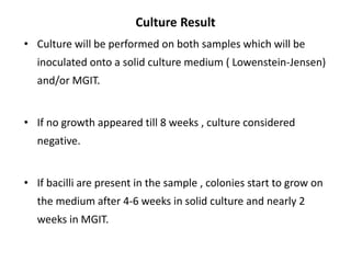 Culture Result
• Culture will be performed on both samples which will be
inoculated onto a solid culture medium ( Lowenstein-Jensen)
and/or MGIT.
• If no growth appeared till 8 weeks , culture considered
negative.
• If bacilli are present in the sample , colonies start to grow on
the medium after 4-6 weeks in solid culture and nearly 2
weeks in MGIT.
 