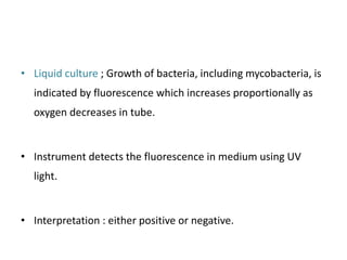 • Liquid culture ; Growth of bacteria, including mycobacteria, is
indicated by fluorescence which increases proportionally as
oxygen decreases in tube.
• Instrument detects the fluorescence in medium using UV
light.
• Interpretation : either positive or negative.
 