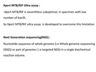 Xpert MTB/RIF Ultra assay :
-Xpert MTB/RIF is neverthless suboptimal, in specimen with low
number of bacilli.
So Xpert MTB/RIF ultra assay is developed to overcome this limitation
Next Generation sequencing(NGS) :
Nucleotide sequence of whole genome (i.e Whole genome sequencing
(WGS) or part of genome ( i.e targeted NGS) in a single biochemical
reaction volume.
 