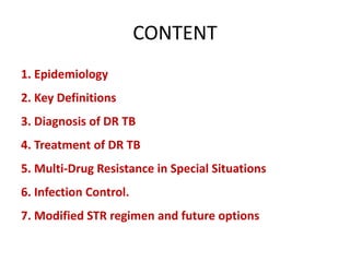 CONTENT
1. Epidemiology
2. Key Definitions
3. Diagnosis of DR TB
4. Treatment of DR TB
5. Multi-Drug Resistance in Special Situations
6. Infection Control.
7. Modified STR regimen and future options
 