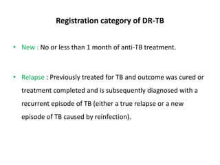 Registration category of DR-TB
• New : No or less than 1 month of anti-TB treatment.
• Relapse : Previously treated for TB and outcome was cured or
treatment completed and is subsequently diagnosed with a
recurrent episode of TB (either a true relapse or a new
episode of TB caused by reinfection).
 