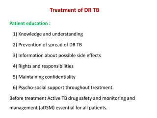 Treatment of DR TB
Patient education :
1) Knowledge and understanding
2) Prevention of spread of DR TB
3) Information about possible side effects
4) Rights and responsibilities
5) Maintaining confidentiality
6) Psycho-social support throughout treatment.
Before treatment Active TB drug safety and monitoring and
management (aDSM) essential for all patients.
 