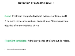 Definition of outcome in SSTR
Cured: Treatment completed without evidence of failure AND
3 or more consecutive cultures taken at least 30 days apart are
negative after the intensive phase.
Treatment completed: without evidence of failure but no record.
• Shorter Standardized Treatment Regimen
 