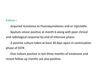 Failure –
-acquired resistance to Fluoroquinolones and or injectable.
-Sputum smear positive at month 6 along with poor clinical
and radiological response by end of intensive phase.
-2 positive culture taken at least 30 days apart in continuation
phase of SSTR .
-One culture positive in last three months of treatment and
recent follow up months are also positive.
 