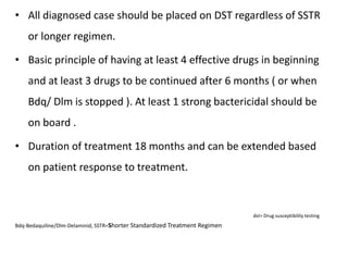 • All diagnosed case should be placed on DST regardless of SSTR
or longer regimen.
• Basic principle of having at least 4 effective drugs in beginning
and at least 3 drugs to be continued after 6 months ( or when
Bdq/ Dlm is stopped ). At least 1 strong bactericidal should be
on board .
• Duration of treatment 18 months and can be extended based
on patient response to treatment.
dst= Drug susceptibility testing
Bdq-Bedaquiline/Dlm-Delaminid, SSTR=Shorter Standardized Treatment Regimen
 