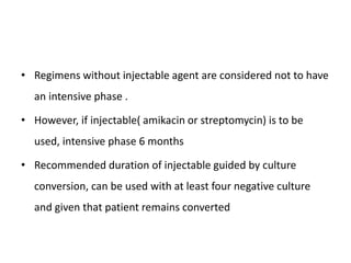 • Regimens without injectable agent are considered not to have
an intensive phase .
• However, if injectable( amikacin or streptomycin) is to be
used, intensive phase 6 months
• Recommended duration of injectable guided by culture
conversion, can be used with at least four negative culture
and given that patient remains converted
 