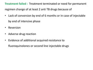 Treatment failed : Treatment terminated or need for permanent
regimen change of at least 2 anti TB drugs because of
• Lack of conversion by end of 6 months or in case of injectable
by end of intensive phase
• Reversion
• Adverse drug reaction
• Evidence of additional acquired resistance to
fluoroquinolones or second line injectable drugs
 