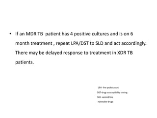 • If an MDR TB patient has 4 positive cultures and is on 6
month treatment , repeat LPA/DST to SLD and act accordingly.
There may be delayed response to treatment in XDR TB
patients.
LPA- line probe assay
DST-dryg sussceptibility testing
SLD- second line
injectable drugs
 