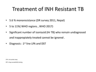 Treatment of INH Resistant TB
• 5.6 % monoresistance (DR survey 2011, Nepal)
• 5 to 11%( WHO regions , WHO 2017)
• Significant number of isoniazid (Hr TB) who remain undiagnosed
and inappropiately treated cannot be ignored .
• Diagnosis : 1st line LPA and DST
LPA- Line probe assay
DST- drug susceptibility testing
 