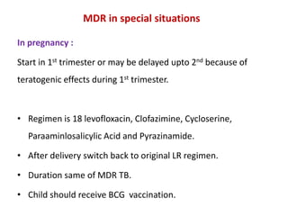 MDR in special situations
In pregnancy :
Start in 1st trimester or may be delayed upto 2nd because of
teratogenic effects during 1st trimester.
• Regimen is 18 levofloxacin, Clofazimine, Cycloserine,
Paraaminlosalicylic Acid and Pyrazinamide.
• After delivery switch back to original LR regimen.
• Duration same of MDR TB.
• Child should receive BCG vaccination.
 