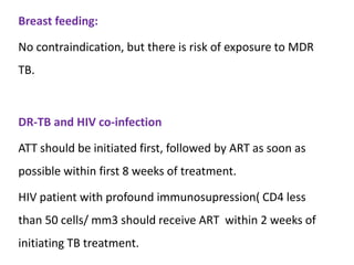 Breast feeding:
No contraindication, but there is risk of exposure to MDR
TB.
DR-TB and HIV co-infection
ATT should be initiated first, followed by ART as soon as
possible within first 8 weeks of treatment.
HIV patient with profound immunosupression( CD4 less
than 50 cells/ mm3 should receive ART within 2 weeks of
initiating TB treatment.
 