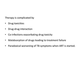 Therapy is complicated by
• Drug toxicities
• Drug-drug interaction
• Co-infections exacerbating drug toxicity
• Malabsorption of drugs leading to treatment failure
• Paradoxical worsening of TB symptoms when ART is started.
 