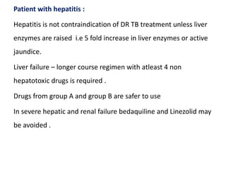 Patient with hepatitis :
Hepatitis is not contraindication of DR TB treatment unless liver
enzymes are raised i.e 5 fold increase in liver enzymes or active
jaundice.
Liver failure – longer course regimen with atleast 4 non
hepatotoxic drugs is required .
Drugs from group A and group B are safer to use
In severe hepatic and renal failure bedaquiline and Linezolid may
be avoided .
 