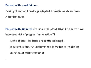 Patient with renal failure:
Dosing of second line drugs adapted if creatinine clearance is
> 30ml/minute.
Patient with diabetes : Person with latent TB and diabetes have
increased risk of progression to active TB.
None of anti –TB drugs are contraindicated ,
if patient is on OHA , recommend to switch to insulin for
duration of MDR treatment.
Oral Hypoglycemic agents
 