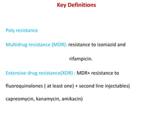 Key Definitions
Poly resistance
Multidrug resistance (MDR): resistance to isoniazid and
rifampicin.
Extensive drug resistance(XDR) : MDR+ resistance to
fluoroquinolones ( at least one) + second line injectables(
capreomycin, kanamycin, amikacin)
 