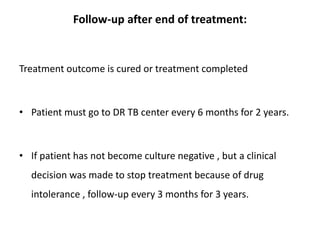 Follow-up after end of treatment:
Treatment outcome is cured or treatment completed
• Patient must go to DR TB center every 6 months for 2 years.
• If patient has not become culture negative , but a clinical
decision was made to stop treatment because of drug
intolerance , follow-up every 3 months for 3 years.
 