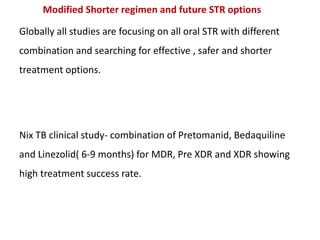 Modified Shorter regimen and future STR options
Globally all studies are focusing on all oral STR with different
combination and searching for effective , safer and shorter
treatment options.
Nix TB clinical study- combination of Pretomanid, Bedaquiline
and Linezolid( 6-9 months) for MDR, Pre XDR and XDR showing
high treatment success rate.
 