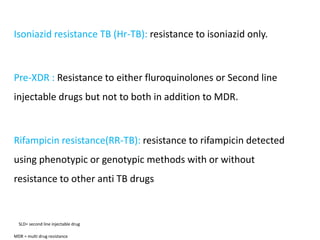 Isoniazid resistance TB (Hr-TB): resistance to isoniazid only.
Pre-XDR : Resistance to either fluroquinolones or Second line
injectable drugs but not to both in addition to MDR.
Rifampicin resistance(RR-TB): resistance to rifampicin detected
using phenotypic or genotypic methods with or without
resistance to other anti TB drugs
SLD= second line injectable drug
MDR = multi drug resistance
 