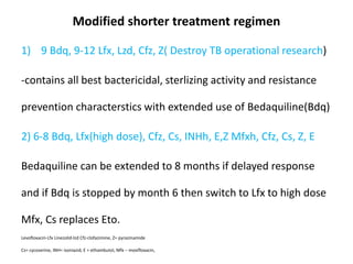 Modified shorter treatment regimen
1) 9 Bdq, 9-12 Lfx, Lzd, Cfz, Z( Destroy TB operational research)
-contains all best bactericidal, sterlizing activity and resistance
prevention characterstics with extended use of Bedaquiline(Bdq)
2) 6-8 Bdq, Lfx(high dose), Cfz, Cs, INHh, E,Z Mfxh, Cfz, Cs, Z, E
Bedaquiline can be extended to 8 months if delayed response
and if Bdq is stopped by month 6 then switch to Lfx to high dose
Mfx, Cs replaces Eto.
Levofloxacin-Lfx Linezolid-lzd Cfz-clofazimine, Z= pyrazinamide
Cs= cycoserine, INH= isoniazid, E = ethambutol, Mfx – moxifloxacin,
 