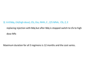 3) 6-8 Bdq, Lfx(high dose), Cfz, Eto, INHh, E , Z/5 Mfxh, Cfz, Z, E
replacing injection with Bdq but after Bdq is stopped switch to Lfx to high
dose Mfx
Maximum duration for all 3 regimens is 12 months and the cost varies.
 