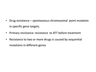 • Drug resistance – spontaneous chromosomal point mutation
in specific gene targets.
• Primary resistance: resistance to ATT before treatment
• Resistance to two or more drugs is caused by sequential
mutations in different genes
 