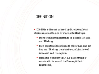 DEFINITION
▪ DR-TB is a disease caused by M. tuberculosis
strains resistant to one or more anti-TB drugs.
▪ Mono-resistant:Resistance to a single 1st line
anti TB drug
▪ Poly-resistant:Resistance to more than one 1st
line anti TB drug, but not the combination of
isoniazid and rifampicin
▪ Isoniazid Resistant TB: A T.B patient who is
resistant to isoniazid but Susceptible to
rifampicin.
 