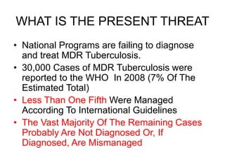 WHAT IS THE PRESENT THREAT
• National Programs are failing to diagnose
and treat MDR Tuberculosis.
• 30,000 Cases of MDR Tuberculosis were
reported to the WHO In 2008 (7% Of The
Estimated Total)
• Less Than One Fifth Were Managed
According To International Guidelines
• The Vast Majority Of The Remaining Cases
Probably Are Not Diagnosed Or, If
Diagnosed, Are Mismanaged
 