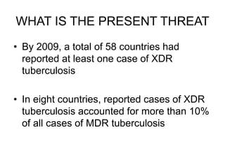 WHAT IS THE PRESENT THREAT
• By 2009, a total of 58 countries had
reported at least one case of XDR
tuberculosis
• In eight countries, reported cases of XDR
tuberculosis accounted for more than 10%
of all cases of MDR tuberculosis
 