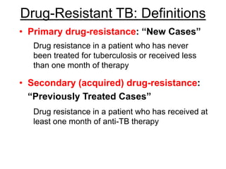 Drug-Resistant TB: Definitions
• Primary drug-resistance: “New Cases”
Drug resistance in a patient who has never
been treated for tuberculosis or received less
than one month of therapy
• Secondary (acquired) drug-resistance:
“Previously Treated Cases”
Drug resistance in a patient who has received at
least one month of anti-TB therapy
 