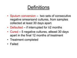 Definitions
• Sputum conversion – two sets of consecutive
negative smearsand cultures, from samples
collected at least 30 days apart.
• Defaulted – if interrupted for ≥2 months
• Cured – 5 negative cultures, atleast 30 days
apart in the final 12 months of treatment
• Treatment completed
• Failed
 
