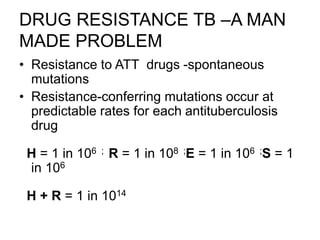 DRUG RESISTANCE TB –A MAN
MADE PROBLEM
• Resistance to ATT drugs -spontaneous
mutations
• Resistance-conferring mutations occur at
predictable rates for each antituberculosis
drug
H = 1 in 106 ; R = 1 in 108 ;E = 1 in 106 ;S = 1
in 106
H + R = 1 in 1014
 