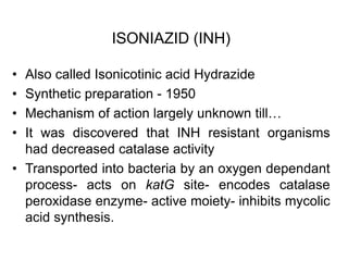 ISONIAZID (INH)
• Also called Isonicotinic acid Hydrazide
• Synthetic preparation - 1950
• Mechanism of action largely unknown till…
• It was discovered that INH resistant organisms
had decreased catalase activity
• Transported into bacteria by an oxygen dependant
process- acts on katG site- encodes catalase
peroxidase enzyme- active moiety- inhibits mycolic
acid synthesis.
 