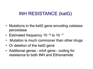INH RESISTANCE (katG)
• Mutations in the katG gene encoding catalase
peroxidase
• Estimated frequency 10 –5 to 10 –7
• Mutation is much commoner than other drugs
• Or deletion of the katG gene
• Additional genes - inhA gene - coding for
resistance to both INH and Ethionamide
 