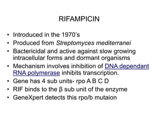 RIFAMPICIN
• Introduced in the 1970’s
• Produced from Streptomyces mediterranei
• Bactericidal and active against slow growing
intracellular forms and dormant organisms
• Mechanism involves inhibition of DNA dependant
RNA polymerase inhibits transcription.
• Gene has 4 sub units- rpo A B C D
• RIF binds to the β sub unit of the enzyme
• GeneXpert detects this rpo/b mutaion
 