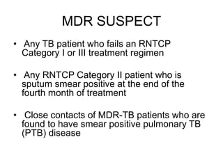MDR SUSPECT
• Any TB patient who fails an RNTCP
Category I or III treatment regimen
• Any RNTCP Category II patient who is
sputum smear positive at the end of the
fourth month of treatment
• Close contacts of MDR-TB patients who are
found to have smear positive pulmonary TB
(PTB) disease
 