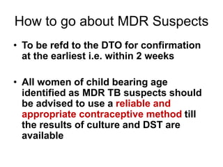 How to go about MDR Suspects
• To be refd to the DTO for confirmation
at the earliest i.e. within 2 weeks
• All women of child bearing age
identified as MDR TB suspects should
be advised to use a reliable and
appropriate contraceptive method till
the results of culture and DST are
available
 