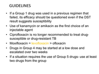 • If a Group 1 drug was used in a previous regimen that
failed, its efficacy should be questioned even if the DST
result suggests susceptibility
• Use of kanamycin or amikacin as the first choice of an
injectable agent
• Ciprofloxacin is no longer recommended to treat drug-
susceptible or drug-resistant TB
• Moxifloxacin = levofloxacin > ofloxacin
• Drugs in Group 4 may be started at a low dose and
escalated over two weeks
• If a situation requires the use of Group 5 drugs- use at least
two drugs from the group
GUIDELINES
 