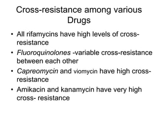 Cross-resistance among various
Drugs
• All rifamycins have high levels of cross-
resistance
• Fluoroquinolones -variable cross-resistance
between each other
• Capreomycin and viomycin have high cross-
resistance
• Amikacin and kanamycin have very high
cross- resistance
 