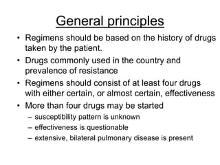 General principles
• Regimens should be based on the history of drugs
taken by the patient.
• Drugs commonly used in the country and
prevalence of resistance
• Regimens should consist of at least four drugs
with either certain, or almost certain, effectiveness
• More than four drugs may be started
– susceptibility pattern is unknown
– effectiveness is questionable
– extensive, bilateral pulmonary disease is present
 