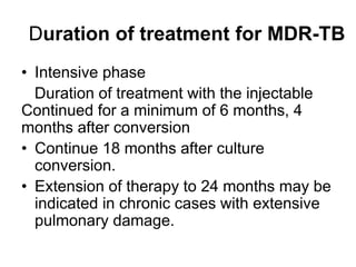 Duration of treatment for MDR-TB
• Intensive phase
Duration of treatment with the injectable
Continued for a minimum of 6 months, 4
months after conversion
• Continue 18 months after culture
conversion.
• Extension of therapy to 24 months may be
indicated in chronic cases with extensive
pulmonary damage.
 