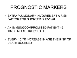 PROGNOSTIC MARKERS
• EXTRA PULMONARY INVOLVEMENT A RISK
FACTOR FOR SHORTER SURVIVAL
• AN IMMUNOCOMPROMISED PATIENT - 9
TIMES MORE LIKELY TO DIE
• EVERY 10 YR INCREASE IN AGE THE RISK OF
DEATH DOUBLED
 