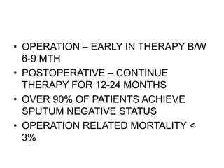 • OPERATION – EARLY IN THERAPY B/W
6-9 MTH
• POSTOPERATIVE – CONTINUE
THERAPY FOR 12-24 MONTHS
• OVER 90% OF PATIENTS ACHIEVE
SPUTUM NEGATIVE STATUS
• OPERATION RELATED MORTALITY <
3%
 