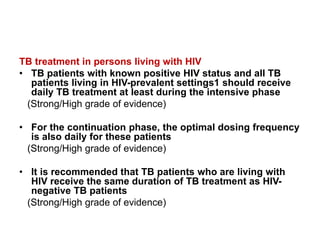 TB treatment in persons living with HIV
• TB patients with known positive HIV status and all TB
patients living in HIV-prevalent settings1 should receive
daily TB treatment at least during the intensive phase
(Strong/High grade of evidence)
• For the continuation phase, the optimal dosing frequency
is also daily for these patients
(Strong/High grade of evidence)
• It is recommended that TB patients who are living with
HIV receive the same duration of TB treatment as HIV-
negative TB patients
(Strong/High grade of evidence)
 