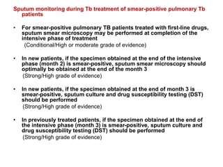 Sputum monitoring during Tb treatment of smear-positive pulmonary Tb
patients
• For smear-positive pulmonary TB patients treated with first-line drugs,
sputum smear microscopy may be performed at completion of the
intensive phase of treatment
(Conditional/High or moderate grade of evidence)
• In new patients, if the specimen obtained at the end of the intensive
phase (month 2) is smear-positive, sputum smear microscopy should
optimally be obtained at the end of the month 3
(Strong/High grade of evidence)
• In new patients, if the specimen obtained at the end of month 3 is
smear-positive, sputum culture and drug susceptibility testing (DST)
should be performed
(Strong/High grade of evidence)
• In previously treated patients, if the specimen obtained at the end of
the intensive phase (month 3) is smear-positive, sputum culture and
drug susceptibility testing (DST) should be performed
(Strong/High grade of evidence)
 