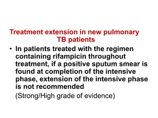 Treatment extension in new pulmonary
TB patients
• In patients treated with the regimen
containing rifampicin throughout
treatment, if a positive sputum smear is
found at completion of the intensive
phase, extension of the intensive phase
is not recommended
(Strong/High grade of evidence)
 