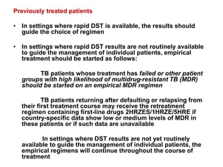 Previously treated patients
• In settings where rapid DST is available, the results should
guide the choice of regimen
• In settings where rapid DST results are not routinely available
to guide the management of individual patients, empirical
treatment should be started as follows:
TB patients whose treatment has failed or other patient
groups with high likelihood of multidrug-resistant TB (MDR)
should be started on an empirical MDR regimen
TB patients returning after defaulting or relapsing from
their first treatment course may receive the retreatment
regimen containing first-line drugs 2HRZES/1HRZE/5HRE if
country-specific data show low or medium levels of MDR in
these patients or if such data are unavailable
In settings where DST results are not yet routinely
available to guide the management of individual patients, the
empirical regimens will continue throughout the course of
treatment
 