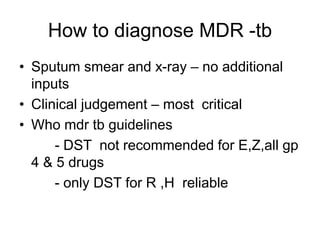 How to diagnose MDR -tb
• Sputum smear and x-ray – no additional
inputs
• Clinical judgement – most critical
• Who mdr tb guidelines
- DST not recommended for E,Z,all gp
4 & 5 drugs
- only DST for R ,H reliable
 