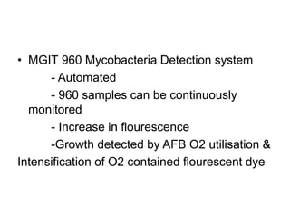 • MGIT 960 Mycobacteria Detection system
- Automated
- 960 samples can be continuously
monitored
- Increase in flourescence
-Growth detected by AFB O2 utilisation &
Intensification of O2 contained flourescent dye
 